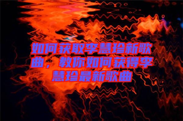如何獲取李慧珍新歌曲，教你如何獲得李慧珍最新歌曲