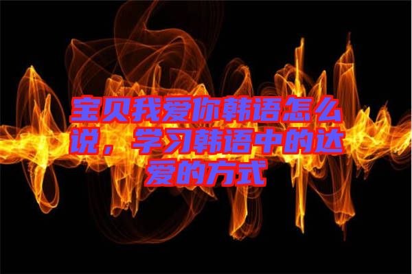 寶貝我愛(ài)你韓語(yǔ)怎么說(shuō)，學(xué)習(xí)韓語(yǔ)中的達(dá)愛(ài)的方式