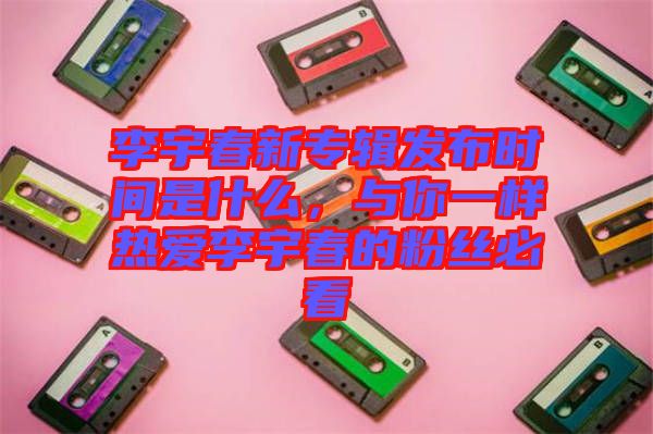 李宇春新專輯發(fā)布時間是什么，與你一樣熱愛李宇春的粉絲必看
