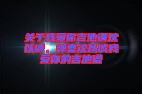 關于我愛你吉他譜沈以誠，彈奏沈以誠我愛你的吉他譜