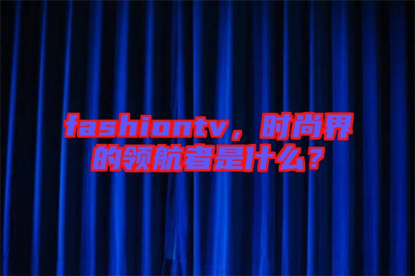 fashiontv，時(shí)尚界的領(lǐng)航者是什么？