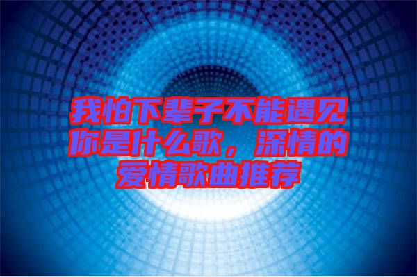 我怕下輩子不能遇見你是什么歌，深情的愛情歌曲推薦