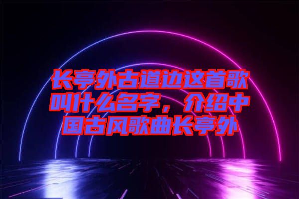 長(zhǎng)亭外古道邊這首歌叫什么名字，介紹中國(guó)古風(fēng)歌曲長(zhǎng)亭外