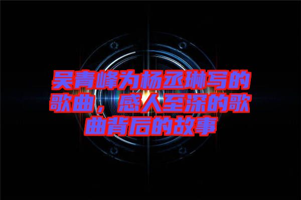 吳青峰為楊丞琳寫的歌曲，感人至深的歌曲背后的故事