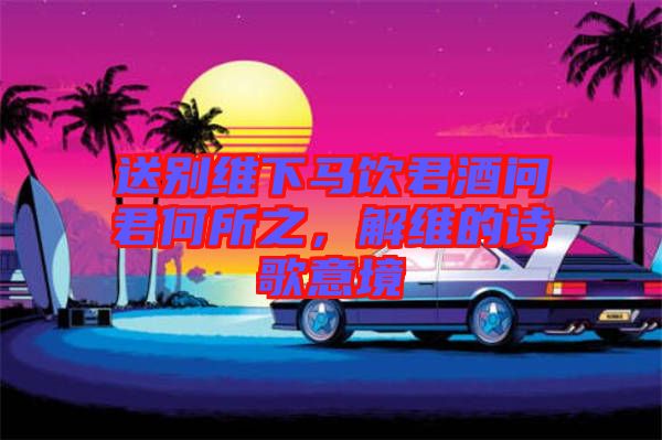 送別維下馬飲君酒問君何所之，解維的詩歌意境