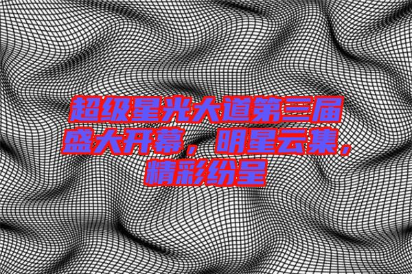 超級星光大道第三屆盛大開幕，明星云集，精彩紛呈