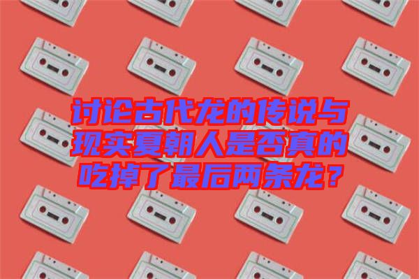 討論古代龍的傳說與現(xiàn)實夏朝人是否真的吃掉了最后兩條龍？