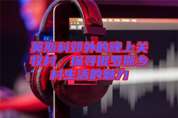 莫斯科郊外的晚上關(guān)牧村，探尋俄羅斯鄉(xiāng)村生活的魅力