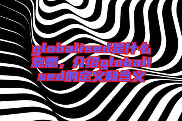 globalised是什么意思，介紹globalised的定義和含義