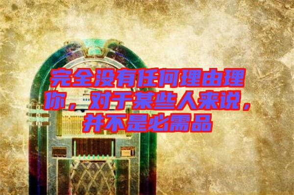 完全沒(méi)有任何理由理你，對(duì)于某些人來(lái)說(shuō)，并不是必需品