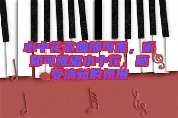 水中花歌曲郁可唯，聽郁可唯唱水中花，感受清新的氛圍