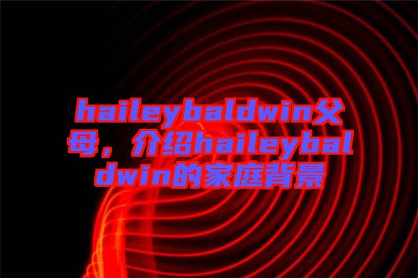 haileybaldwin父母，介紹haileybaldwin的家庭背景