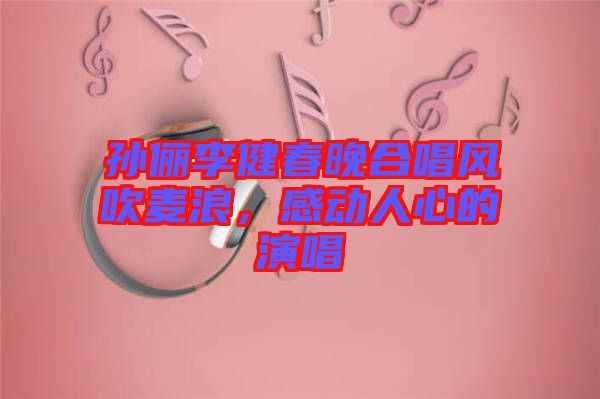 孫儷李健春晚合唱風吹麥浪，感動人心的演唱