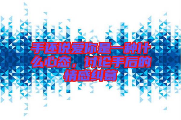 手還說愛你是一種什么心態(tài)，討論手后的情感糾葛