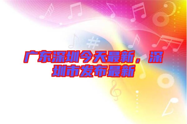 廣東深圳今天最新，深圳市發(fā)布最新