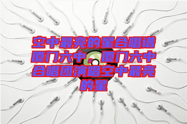 空中最亮的星合唱譜廈門六中，廈門六中合唱團(tuán)演唱空中最亮的星