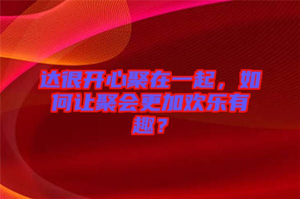 達(dá)很開(kāi)心聚在一起，如何讓聚會(huì)更加歡樂(lè)有趣？