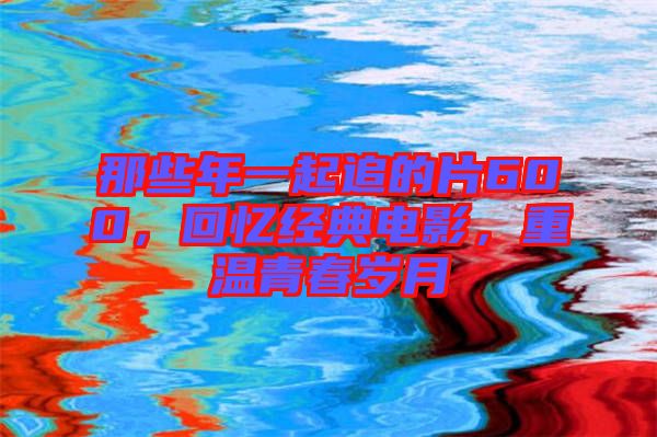 那些年一起追的片600，回憶經(jīng)典電影，重溫青春歲月