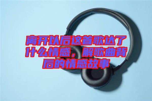離開以后這首歌達(dá)了什么情感，解歌曲背后的情感故事