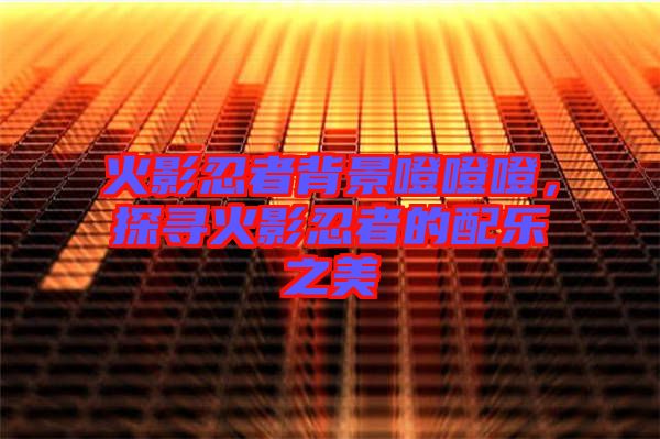 火影忍者背景噔噔噔，探尋火影忍者的配樂之美