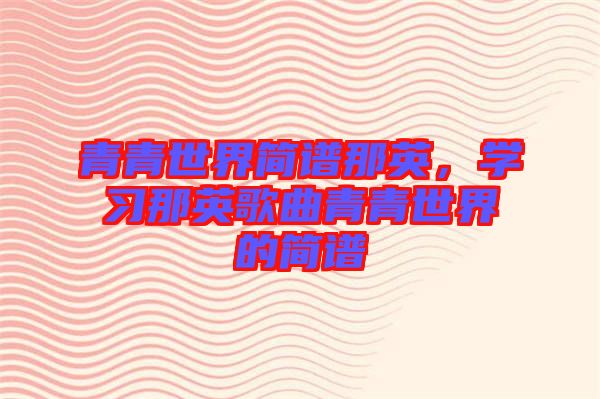青青世界簡(jiǎn)譜那英，學(xué)習(xí)那英歌曲青青世界的簡(jiǎn)譜