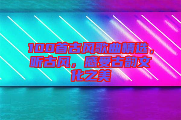100首古風(fēng)歌曲精選，聽古風(fēng)，感受古韻文化之美