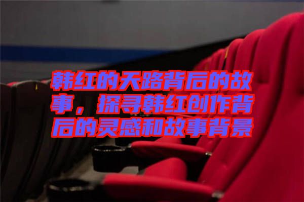 韓紅的天路背后的故事，探尋韓紅創(chuàng)作背后的靈感和故事背景