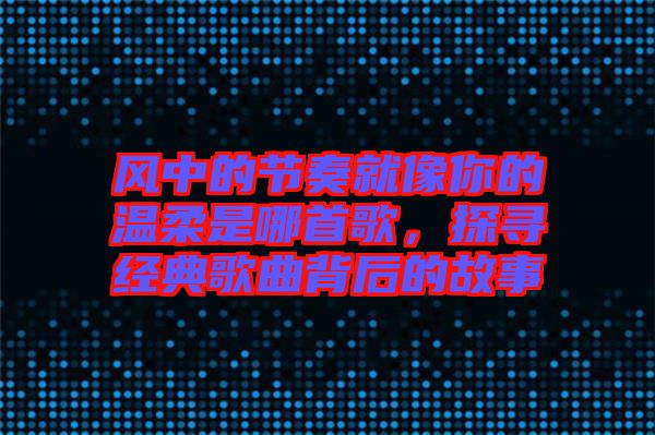 風中的節(jié)奏就像你的溫柔是哪首歌，探尋經典歌曲背后的故事