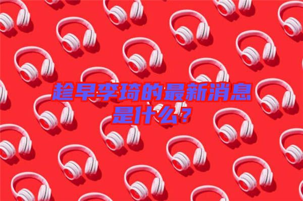 趁早李琦的最新消息是什么？