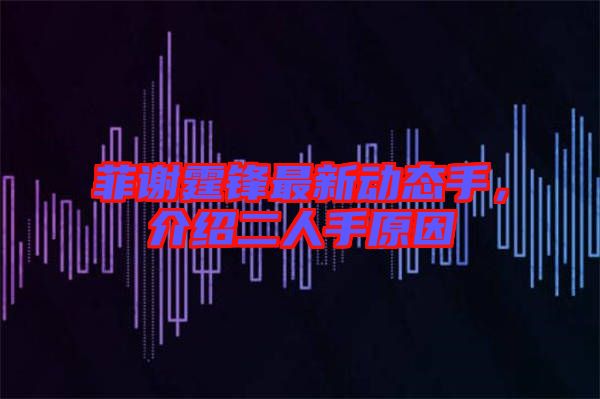 菲謝霆鋒最新動(dòng)態(tài)手，介紹二人手原因