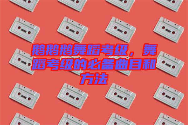 鵝鵝鵝舞蹈考級(jí)，舞蹈考級(jí)的必備曲目和方法