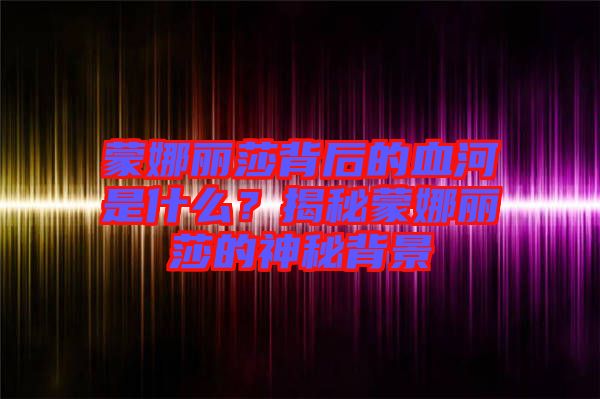 蒙娜麗莎背后的血河是什么？揭秘蒙娜麗莎的神秘背景