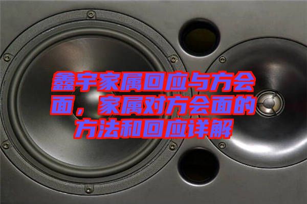 鑫宇家屬回應(yīng)與方會(huì)面，家屬對(duì)方會(huì)面的方法和回應(yīng)詳解