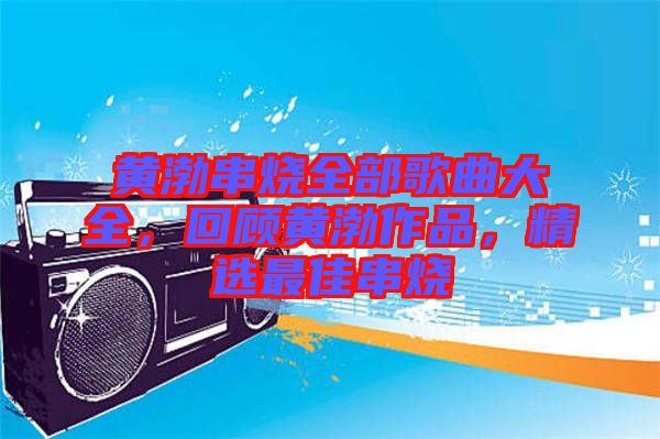 黃渤串燒全部歌曲大全，回顧黃渤作品，精選最佳串燒