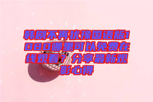 韓劇不再猶豫國(guó)語版1080哪里可以免費(fèi)在線觀看？分享最新觀影心得