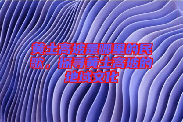 黃土高坡是哪里的民歌，探尋黃土高坡的地域文化