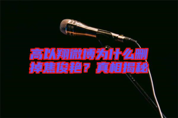 高以翔微博為什么刪掉焦俊艷？真相揭秘