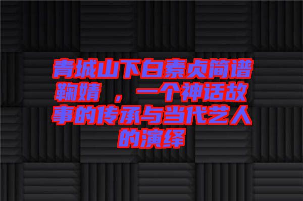 青城山下白素貞簡譜鞠婧祎，一個神話故事的傳承與當(dāng)代藝人的演繹