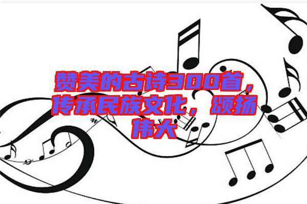 贊美的古詩(shī)300首，傳承民族文化，頌揚(yáng)偉大