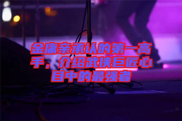 金庸親承認(rèn)的第一高手，介紹武俠巨匠心目中的最強(qiáng)者