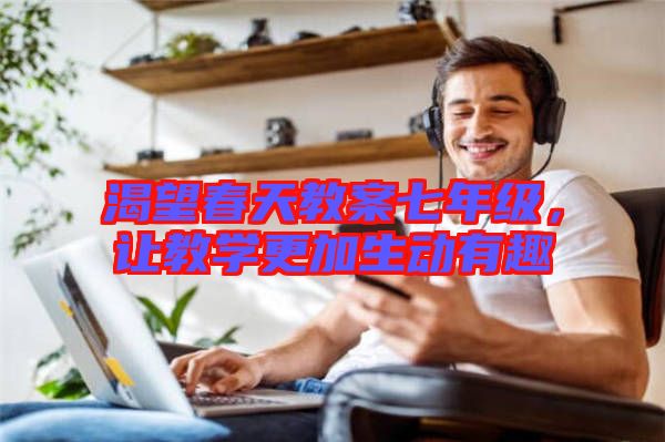 渴望春天教案七年級(jí)，讓教學(xué)更加生動(dòng)有趣