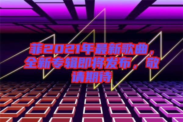 菲2021年最新歌曲，全新專輯即將發(fā)布，敬請(qǐng)期待