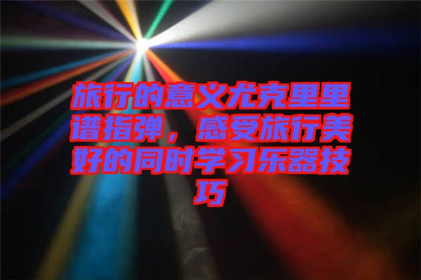 旅行的意義尤克里里譜指彈，感受旅行美好的同時(shí)學(xué)習(xí)樂器技巧