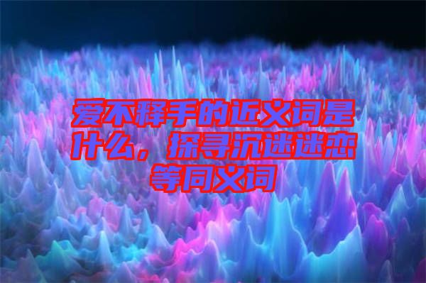 愛(ài)不釋手的近義詞是什么，探尋沉迷迷戀等同義詞
