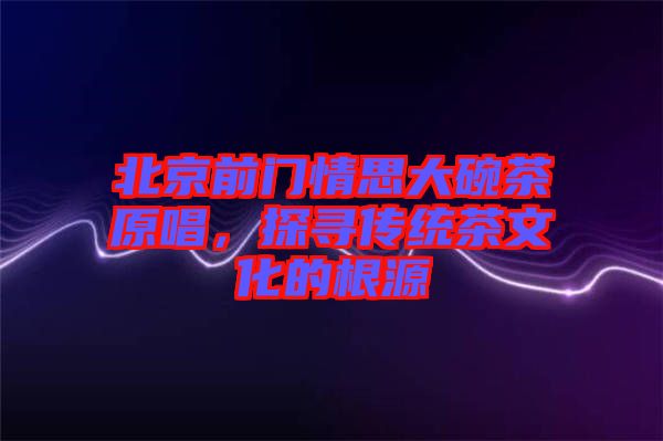 北京前門情思大碗茶原唱，探尋傳統(tǒng)茶文化的根源