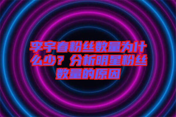 李宇春粉絲數(shù)量為什么少？分析明星粉絲數(shù)量的原因