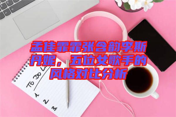 孟佳霏霏張含韻李斯丹妮，五位女歌手的風(fēng)格對(duì)比分析