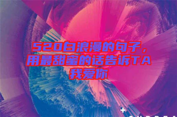 520白浪漫的句子，用最甜蜜的話告訴TA我愛你