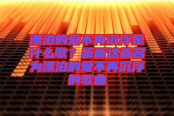 漂泊的愛不再沉浮是什么歌？聽聽這首名為漂泊的愛不再沉浮的歌曲