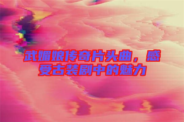 武媚娘傳奇片頭曲，感受古裝劇中的魅力
